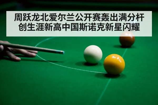 周跃龙北爱尔兰公开赛轰出满分杆创生涯新高中国斯诺克新星闪耀
