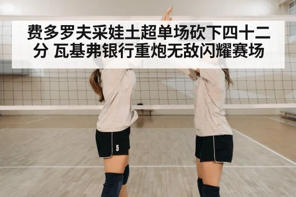 费多罗夫采娃土超单场砍下四十二分 瓦基弗银行重炮无敌闪耀赛场